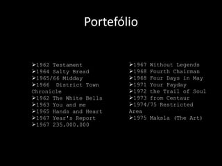 Portefólio


1962 Testament         1967 Without Legends
1964 Salty Bread       1968 Fourth Chairman
1965/66 Midday         1968 Four Days in May
1966 District Town     1971 Your Payday
Chronicle               1972 the Trail of Soul
1962 The White Bells   1973 from Centaur
1963 You and me        1974/75 Restricted
1965 Hands and Heart   Area
1967 Year's Report     1975 Maksla (The Art)
1967 235.000.000
 