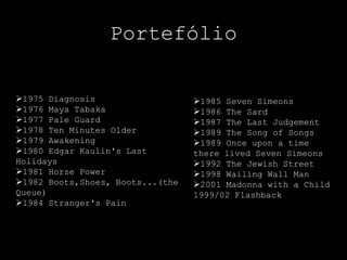 Portefólio

1975 Diagnosis                   1985 Seven Simeons
1976 Maya Tabaka                 1986 The Sard
1977 Pale Guard                  1987 The Last Judgement
1978 Ten Minutes Older           1989 The Song of Songs
1979 Awakening                   1989 Once upon a time
1980 Edgar Kaulin's Last         there lived Seven Simeons
Holidays                          1992 The Jewish Street
1981 Horse Power                 1998 Wailing Wall Man
1982 Boots,Shoes, Boots...(the   2001 Madonna with a Child
Queue)                            1999/02 Flashback
1984 Stranger's Pain
 