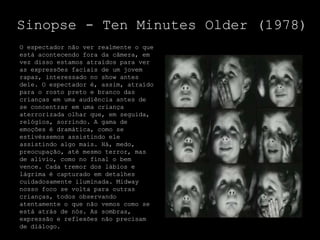Sinopse - Ten Minutes Older (1978)
O espectador não ver realmente o que
está acontecendo fora da câmera, em
vez disso estamos atraídos para ver
as expressões faciais de um jovem
rapaz, interessado no show antes
dele. O espectador é, assim, atraído
para o rosto preto e branco das
crianças em uma audiência antes de
se concentrar em uma criança
aterrorizada olhar que, em seguida,
relógios, sorrindo. A gama de
emoções é dramática, como se
estivéssemos assistindo ele
assistindo algo mais. Há, medo,
preocupação, até mesmo terror, mas
de alívio, como no final o bem
vence. Cada tremor dos lábios e
lágrima é capturado em detalhes
cuidadosamente iluminada. Midway
nosso foco se volta para outras
crianças, todos observando
atentamente o que não vemos como se
está atrás de nós. As sombras,
expressão e reflexões não precisam
de diálogo.
 