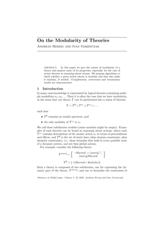 On the Modularity of Theories
Andreas Herzig and Ivan Varzinczak




      abstract.       In this paper we give the notion of modularity of a
      theory and analyze some of its properties, especially for the case of
      action theories in reasoning about actions. We propose algorithms to
      check whether a given action theory is modular and that also make
      it modular, if needed. Completeness, correctness and termination
      results are demonstrated.

1    Introduction
In many cases knowledge is represented by logical theories containing multi-
ple modalities α1 , α2 , . . . Then it is often the case that we have modularity,
in the sense that our theory T can be partitioned into a union of theories

                          T = T ∅ ∪ T α1 ∪ T α2 ∪ . . .

such that
    • T ∅ contains no modal operators, and
    • the only modality of T αi is αi .
We call these subtheories modules (some modules might by empty). Exam-
ples of such theories can be found in reasoning about actions, where each
T αi contains descriptions of the atomic action αi in terms of preconditions
and eﬀects, and T ∅ is the set of static laws (alias domain constraints, alias
integrity constraints), i.e., those formulas that hold in every possible state
of a dynamic system, and are thus global axioms.
   For example, consider the following theory:

                                 ¬Married → marry         ,
                   T marry =
                                   [marry]Married

                       T ∅ = {¬(Married ∧ Bachelor)}
Such a theory is composed of two subtheories, one for expressing the dy-
namic part of the theory, T marry , and one to formalize the constraints of

Advances in Modal Logic, Volume 5. c 2005, Andreas Herzig and Ivan Varzinczak.
 