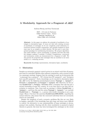 A Modularity Approach for a Fragment of ALC

                         Andreas Herzig and Ivan Varzinczak

                              IRIT – 118 route de Narbonne
                              31062 Toulouse Cedex – France
                                 {herzig,ivan}@irit.fr
                                http://www.irit.fr/LILaC


       Abstract. In this paper we address the principle of modularity of on-
       tologies in description logics. It turns out that with existing accounts
       of modularity of ontologies we do not completely avoid unforeseen in-
       teractions between module components, and modules designed in those
       ways may be as complex as whole theories. We here give a more ﬁne-
       grained paradigm for modularizing descriptions. We propose algorithms
       that check whether a given terminology is modular and that also help
       the designer making it modular, if needed. Completeness, correctness
       and termination results are demonstrated for a fragment of ALC. We
       also present the properties that ontologies that are modular in our sense
       satisfy w.r.t. reasoning services.

       Keywords: Knowledge representation, description logics, modularity.


1    Motivation
Imagine an automatic passport control system in an airport such that all passen-
gers must be controlled. Besides other software components, such a system is built
on a passenger ontology. Suppose that the ontology is made up of statements like
“a passenger has a passport”, “EU citizens have EU passports”, and “foreigners
have non-EU passports”. Such a knowledge can be encoded in description logics
like ALC [1] by the following terminological axioms: Passenger        ∃passport. ,
EUcitizen ≡ ∀passport.EU, and Foreigner ≡ ∀passport.¬EU. Moreover, let the ax-
iom DoubleCitizen ≡ Foreigner EUcitizen deﬁne a foreigner that also has got a
second citizenship of some EU country. It is not that hard to see that this de-
scription is consistent. Now, from such an ontology it follows DoubleCitizen ≡
∀passport.⊥, and from this and the axiom Passenger       ∃passport. we conclude
DoubleCitizen     ¬Passenger, i.e., a person with double citizenship is not a pas-
senger. Hence, if we have the assertion DoubleCitizen(BINLADEN), regarding the
system behavior, this means that the concerned individual does not necessarily
need to be controlled!
   Despite the simplicity of such a scenario, problems like this are very likely
to happen, especially if the knowledge base gets huge and hence more diﬃcult
to control. An alternative to ease maintainability of large ontologies is decom-
posing it into modules. Starting with [6], where modularity is assessed in logical
theories in general, this issue has been investigated for ontologies in the recent

M. Fisher et al. (Eds.): JELIA 2006, LNAI 4160, pp. 216–228, 2006.
c Springer-Verlag Berlin Heidelberg 2006
 