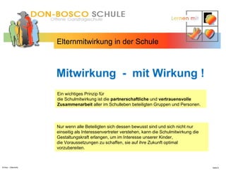 N.Hinz – Elterninfo  Elternmitwirkung in der Schule Mitwirkung  -  mit Wirkung ! Ein wichtiges Prinzip für  die Schulmitwirkung ist die  partnerschaftliche  und  vertrauensvolle   Zusammenarbeit  aller im Schulleben beteiligten Gruppen und Personen.  Nur wenn alle Beteiligten sich dessen bewusst sind und sich nicht nur einseitig als Interessenvertreter verstehen, kann die Schulmitwirkung die Gestaltungskraft erlangen, um im Interesse unserer Kinder,  die Voraussetzungen zu schaffen, sie auf ihre Zukunft optimal vorzubereiten. 