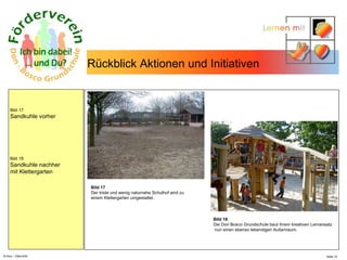 N.Hinz – Elterninfo  Rückblick Aktionen und Initiativen  Bild 17 Sandkuhle vorher Bild 18 Sandkuhle nachher mit Klettergarten Bild 17 Der triste und wenig naturnahe Schulhof wird zu  einem Klettergarten umgestaltet.  Bild 18 Die Don Bosco Grundschule baut ihrem kreativen Lernansatz nun einen ebenso lebendigen Außenraum.  