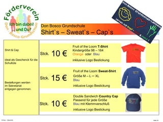 N.Hinz – Elterninfo  Don Bosco Grundschule Shirt`s – Sweat`s – Cap`s Shirt & Cap ideal als Geschenck für die Schultüte Bestellungen werden im Sekretariat entgegen genommen. 10  €   Stck. Fruit of the Loom  T-Shirt  Kindergröße 98 – 164  Orange  oder  Blau inklusive Logo Bestickung Fruit of the Loom   Sweat-Shirt  Größe M – L  –  XL  Blau inklusive Logo Bestickung Double Sandwich  Country Cap   Passend für jede Größe  Blau  mit Klemmverschluß inklusive Logo Bestickung 15  €   Stck. 10  €   Stck. 