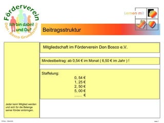 N.Hinz – Elterninfo  Mindestbeitrag: ab 0,54 € im Monat ( 6,50 € im Jahr ) ! Staffelung: 0, 54 €  1, 25 € 2, 50 € 5, 00 € ……  € : Mitgliedschaft im Förderverein Don Bosco e.V.  Beitragsstruktur Jeder kann Mitglied werden  und sich für die Belange  seiner Kinder einbringen.  