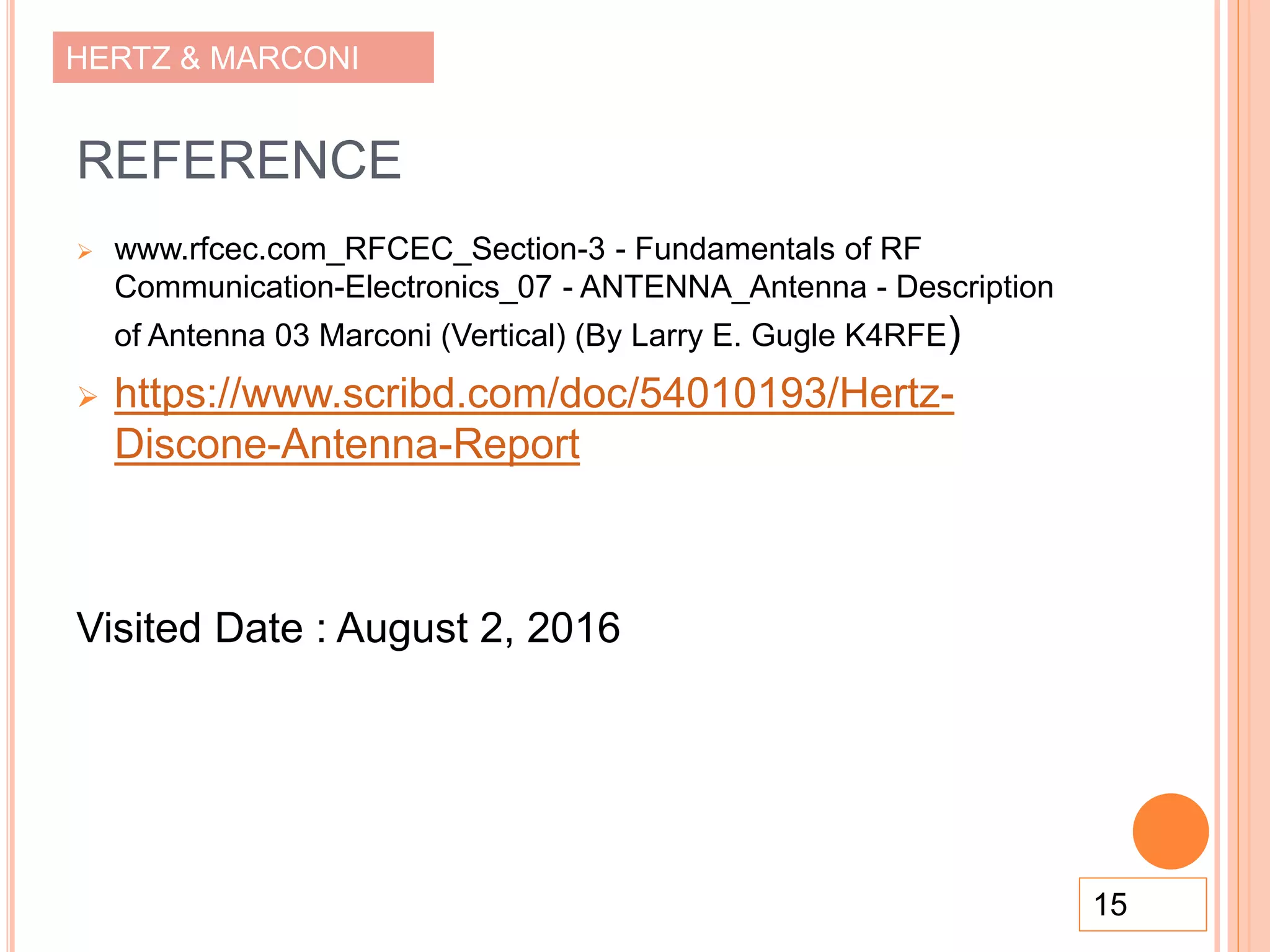 HERTZ & MARCONI
REFERENCE
 www.rfcec.com_RFCEC_Section-3 - Fundamentals of RF
Communication-Electronics_07 - ANTENNA_Antenna - Description
of Antenna 03 Marconi (Vertical) (By Larry E. Gugle K4RFE)
 https://www.scribd.com/doc/54010193/Hertz-
Discone-Antenna-Report
Visited Date : August 2, 2016
15
 