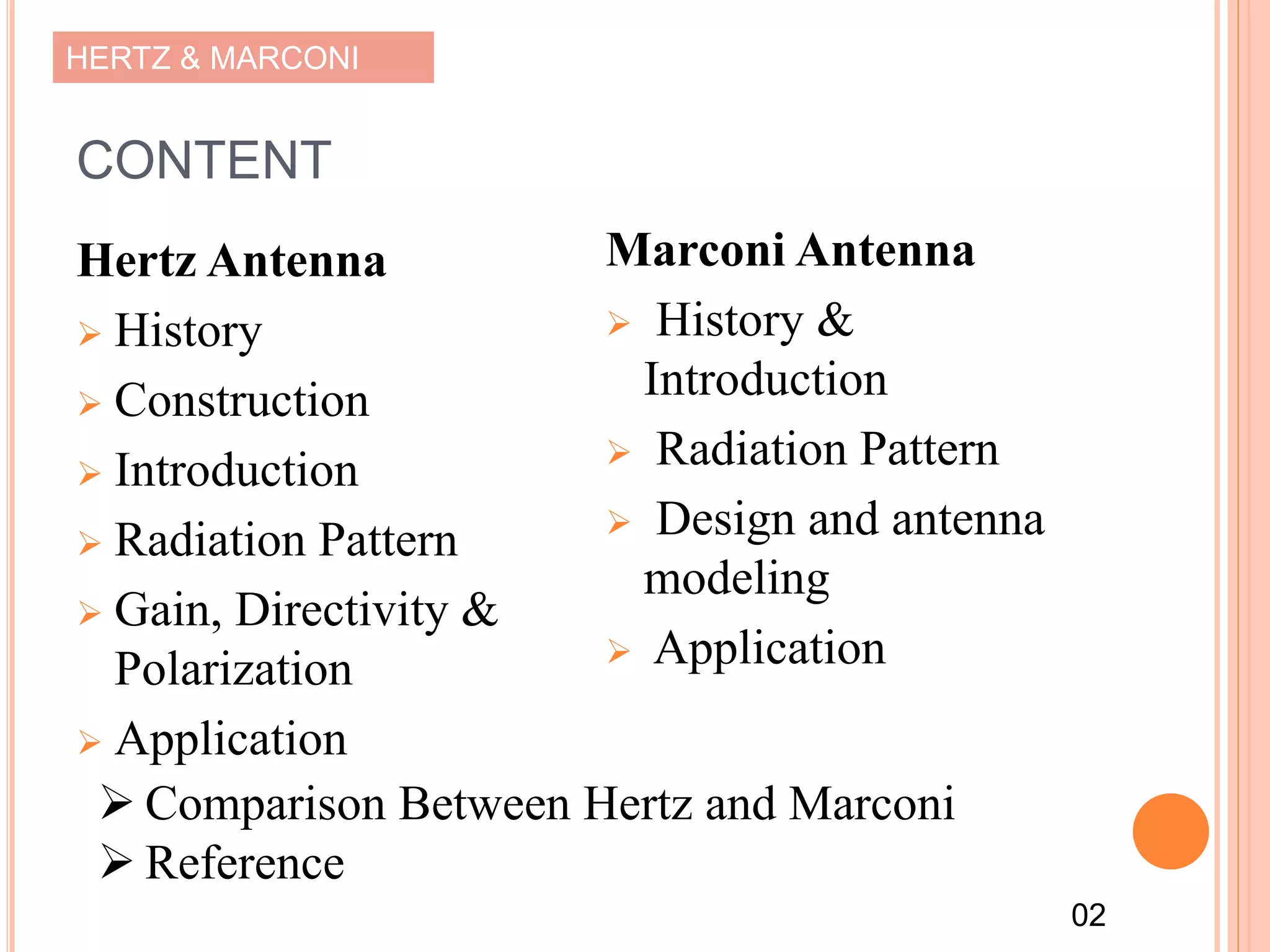 HERTZ & MARCONI
CONTENT
Hertz Antenna
 History
 Construction
 Introduction
 Radiation Pattern
 Gain, Directivity &
Polarization
 Application
Marconi Antenna
 History &
Introduction
 Radiation Pattern
 Design and antenna
modeling
 Application
 Comparison Between Hertz and Marconi
 Reference
02
 