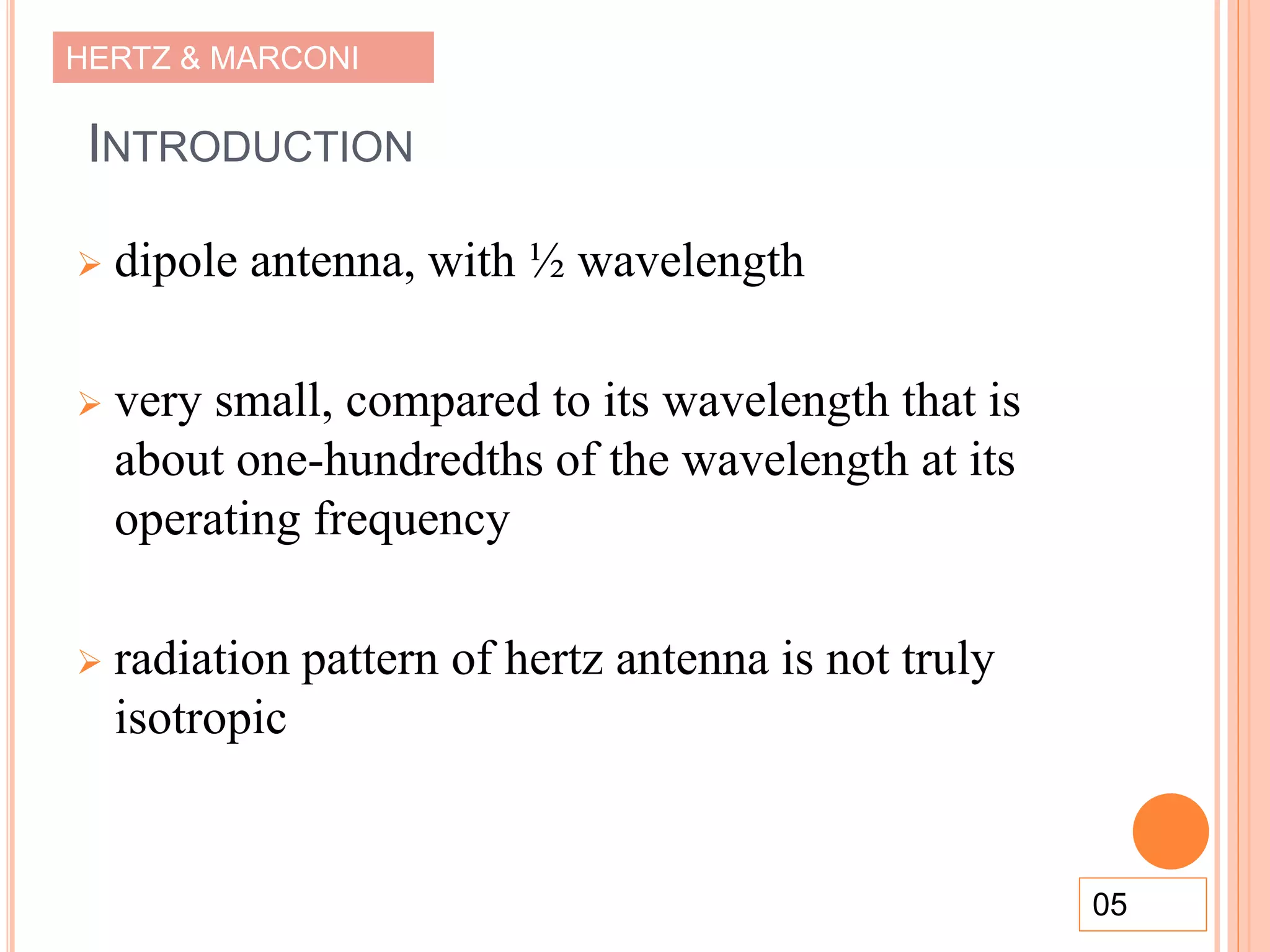 HERTZ & MARCONI
INTRODUCTION
 dipole antenna, with ½ wavelength
 very small, compared to its wavelength that is
about one-hundredths of the wavelength at its
operating frequency
 radiation pattern of hertz antenna is not truly
isotropic
05
 
