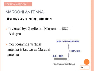 HERTZ & MARCONI
MARCONI ANTENNA
HISTORY AND INTRODUCTION
 Invented by: Guglielmo Marconi in 1885 in
Bologna
 most common vertical
antenna is known as Marconi
antenna
10
Fig. Marconi Antenna
 