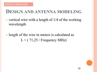 HERTZ & MARCONI
DESIGN AND ANTENNA MODELING
 vertical wire with a length of 1/4 of the working
wavelength
 length of the wire in meters is calculated as
L = ( 71,25 / Frequency MHz)
12
 