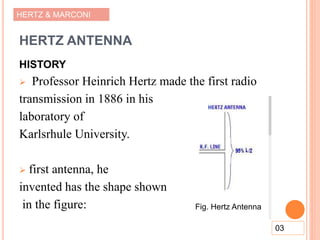 HERTZ & MARCONI
HERTZ ANTENNA
HISTORY
 Professor Heinrich Hertz made the first radio
transmission in 1886 in his
laboratory of
Karlsrhule University.
 first antenna, he
invented has the shape shown
in the figure:
03
Fig. Hertz Antenna
 