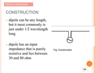 HERTZ & MARCONI
CONSTRUCTION
 dipole can be any length,
but it most commonly is
just under 1/2 wavelength
long
 dipole has an input
impedance that is purely
resistive and lies between
30 and 80 ohm
04
Fig. Construction
 