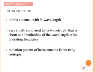 HERTZ & MARCONI
INTRODUCTION
 dipole antenna, with ½ wavelength
 very small, compared to its wavelength that is
about one-hundredths of the wavelength at its
operating frequency
 radiation pattern of hertz antenna is not truly
isotropic
05
 