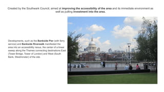 Created by the Southwark Council, aimed at improving the accessibility of the area and its immediate environment as
well as pulling investment into the area.
Developments, such as the Bankside Pier (with ferry
service) and Bankside Riverwalk manifested the
area into an accessibility nexus, the center of a linear
sweep along the Thames connecting destinations East
(Tower Bridge, Tower of London) and West (South
Bank, Westminster) of the site.
 