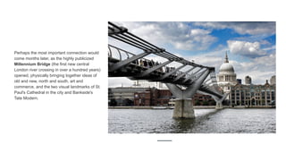 Perhaps the most important connection would
come months later, as the highly publicized
Millennium Bridge (the first new central
London river crossing in over a hundred years)
opened, physically bringing together ideas of
old and new, north and south, art and
commerce, and the two visual landmarks of St.
Paul's Cathedral in the city and Bankside's
Tate Modern.
 