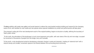 11-story addition will create new gallery and social spaces to relieve the overcrowded existing building and respond to the changing
nature of art, with facilities for new media and raw spaces where special installations by artists and performances will take place
The proposal, putting all of the new development south of the original building, begins to structure a duality, defining the boundary of
Tate's public center.
To the north, the articulation of the landscape is much more expansive and public, with vast views of the city and river edge, occupied
by movement of thousands of people from the bridge, ferry and riverwalk.
To the south, a new development aimed at developing a dramatic change in scale and character, creating an 'external room' with a
natural canopy and smaller, humanistic spaces to be shared between the surrounding local community.
 
