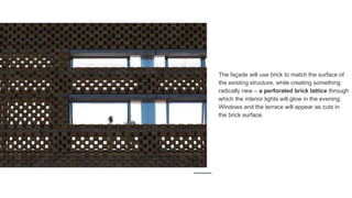 The façade will use brick to match the surface of
the existing structure, while creating something
radically new – a perforated brick lattice through
which the interior lights will glow in the evening.
Windows and the terrace will appear as cuts in
the brick surface.
 
