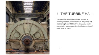 1. THE TURBINE HALL
The vast hall at the heart of Tate Modern is
probably the best-known space in the gallery. 35
metres high and 152 metres long, you could
comfortably teeter seven London buses on top of
each other in there.
 