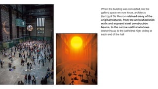 When the building was converted into the
gallery space we now know, architects
Herzog & De Meuron retained many of the
original features, from the unfinished brick
walls and exposed steel construction
beams, to the narrow vertical windows
stretching up to the cathedral-high ceiling at
each end of the hall
 