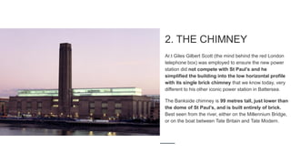 2. THE CHIMNEY
Ar.t Giles Gilbert Scott (the mind behind the red London
telephone box) was employed to ensure the new power
station did not compete with St Paul’s and he
simplified the building into the low horizontal profile
with its single brick chimney that we know today, very
different to his other iconic power station in Battersea.
The Bankside chimney is 99 metres tall, just lower than
the dome of St Paul’s, and is built entirely of brick.
Best seen from the river, either on the Millennium Bridge,
or on the boat between Tate Britain and Tate Modern.
 
