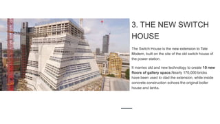 3. THE NEW SWITCH
HOUSE
The Switch House is the new extension to Tate
Modern, built on the site of the old switch house of
the power station.
It marries old and new technology to create 10 new
floors of gallery space.Nearly 170,000 bricks
have been used to clad the extension, while inside
concrete construction echoes the original boiler
house and tanks.
 
