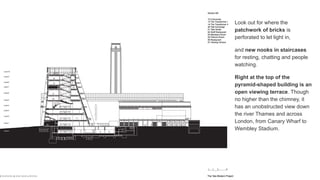 Look out for where the
patchwork of bricks is
perforated to let light in,
and new nooks in staircases
for resting, chatting and people
watching.
Right at the top of the
pyramid-shaped building is an
open viewing terrace. Though
no higher than the chimney, it
has an unobstructed view down
the river Thames and across
London, from Canary Wharf to
Wembley Stadium.
 