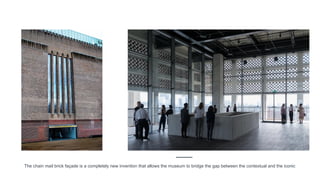 The chain mail brick façade is a completely new invention that allows the museum to bridge the gap between the contextual and the iconic
 