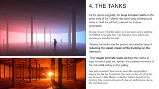 4. THE TANKS
As the name suggests, the huge circular rooms to the
south side of the Turbine Hall were once underground
tanks to hold the oil that powered the turbine
generators.
Oil was chosen to fuel the station as it was seen as less polluting
and difficult to manage than coal. Though it came with its own
hazards (not least the fire risk),
Sinking the tanks into the ground was another way of
reducing the visual impact of the building on the
riverbank.
Their rough concrete walls still bear the marks of
their industrial past and remain the clearest reminder of
the industrial history of the gallery.
Now fully excavated, they may not seem like normal gallery
spaces, but like the Turbine Hall, they open up the sort of art that
can be seen in Tate Modern. Instead of holding the fuel for the
turbines, they now provide space for live art: performance, dance,
film and discussion.
 