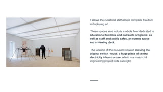 It allows the curatorial staff almost complete freedom
in displaying art.
These spaces also include a whole floor dedicated to
educational facilities and outreach programs; as
well as staff and public cafes, an events space
and a viewing deck.
The location of the museum required moving the
original switch house, a huge piece of central
electricity infrastructure, which is a major civil
engineering project in its own right.
 