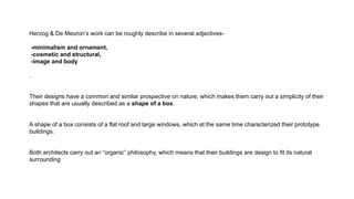 Herzog & De Meuron’s work can be roughly describe in several adjectives-
-minimalism and ornament,
-cosmetic and structural,
-image and body
.
Their designs have a common and similar prospective on nature, which makes them carry out a simplicity of their
shapes that are usually described as a shape of a box.
A shape of a box consists of a flat roof and large windows, which at the same time characterized their prototype
buildings.
Both architects carry out an “organic” philosophy, which means that their buildings are design to fit its natural
surrounding
 