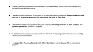 ● Their engagement of expressing themselves through materiality is something that can be seen and
admired through all their projects.
● They established themselves at the centre of architectural colloquy just by their artistic works and their
process of organising and collecting materials at the heart of their work.
● Their techniques have changed from the purist simplicity of rectangular forms to more complex and
dynamic geometries throughout the years.
● It is said that their success can be associated to their skills in releasing unfamiliar or unknown bonds by
utilizing innovative materials.
● Herzog and De Meuron collaborate with different artists on each and every of their architectural
projects.
 