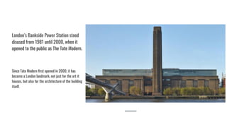 London’s Bankside Power Station stood
disused from 1981 until 2000, when it
opened to the public as The Tate Modern.
Since Tate Modern ﬁrst opened in 2000, it has
become a London landmark, not just for the art it
houses, but also for the architecture of the building
itself.
 