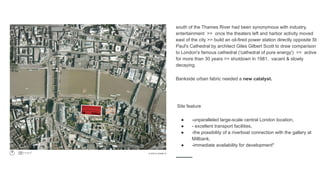 south of the Thames River had been synonymous with industry,
entertainment >> once the theaters left and harbor activity moved
east of the city >> build an oil-fired power station directly opposite St
Paul's Cathedral by architect Giles Gilbert Scott to draw comparison
to London's famous cathedral ('cathedral of pure energy') >> active
for more than 30 years >> shutdown in 1981, vacant & slowly
decaying.
Bankside urban fabric needed a new catalyst.
Site feature
● -unparalleled large-scale central London location,
● - excellent transport facilities,
● -the possibility of a riverboat connection with the gallery at
Millbank,
● -immediate availability for development"
 