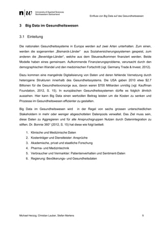 Einfluss von Big Data auf das Gesundheitswesen
Michael Herzog, Christian Lauber, Stefan Martens 9
3 Big Data im Gesundheitswesen
3.1 Einleitung
Die nationalen Gesundheitssysteme in Europa werden auf zwei Arten unterhalten. Zum einen,
werden die sogenannten „Bismarck-Länder“ aus Sozialversicherungssystemen gespeist, zum
anderen die „Beveridge-Länder“, welche aus dem Steueraufkommen finanziert werden. Beide
Modelle haben eines gemeinsam. Aufkommende Finanzierungsprobleme, verursacht durch den
demographischen Wandel und den medizinischen Fortschritt (vgl. Germany Trade & Invest, 2012).
Dazu kommen eine mangelnde Digitalisierung von Daten und deren fehlende Vernetzung durch
heterogene Strukturen innerhalb des Gesundheitssystems. Die USA gaben 2010 etwa $2.7
Billionen für die Gesundheitsvorsorge aus, davon waren $700 Milliarden unnötig (vgl. Kauffman
Foundation, 2012, S. 15). In europäischen Gesundheitssystemen dürfte es folglich ähnlich
aussehen. Hier kann Big Data einen wertvollen Beitrag leisten um die Kosten zu senken und
Prozesse im Gesundheitswesen effizienter zu gestalten.
Big Data im Gesundheitswesen wird in der Regel von sechs grossen unterschiedlichen
Stakeholdern in mehr oder weniger abgeschotteten Datenpools verwaltet. Das Ziel muss sein,
diese Daten zu Aggregieren und für alle Anspruchsgruppen Nutzen durch Datenintegration zu
stiften. Dr. Bonnie 360° (2012, S. 15) hat diese wie folgt betitelt:
1. Klinische und Medizinische Daten
2. Kostenträger und Dienstleister: Ansprüche
3. Akademische, privat und staatliche Forschung
4. Pharma- und Medizintechnik
5. Verbraucher und Vermarkter: Patientenverhalten und Sentiment-Daten
6. Regierung: Bevölkerungs- und Gesundheitsdaten
 