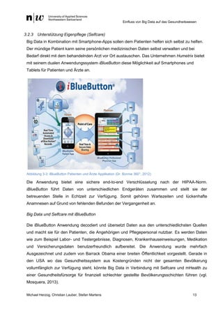 Einfluss von Big Data auf das Gesundheitswesen
Michael Herzog, Christian Lauber, Stefan Martens 13
3.2.3 Unterstützung Eigenpflege (Selfcare)
Big Data in Kombination mit Smartphone-Apps sollen dem Patienten helfen sich selbst zu helfen.
Der mündige Patient kann seine persönlichen medizinischen Daten selbst verwalten und bei
Bedarf direkt mit dem behandelnden Arzt vor Ort austauschen. Das Unternehmen Humetrix bietet
mit seinem dualen Anwendungssystem iBlueButton diese Möglichkeit auf Smartphones und
Tablets für Patienten und Ärzte an.
Abbildung 3-3: iBlueButton Patienten und Ärzte Applikation (Dr. Bonnie 360°, 2012)
Die Anwendung bietet eine sichere end-to-end Verschlüsselung nach der HIPAA-Norm.
iBlueButton führt Daten von unterschiedlichen Endgeräten zusammen und stellt sie der
betreuenden Stelle in Echtzeit zur Verfügung. Somit gehören Wartezeiten und lückenhafte
Anamnesen auf Grund von fehlenden Befunden der Vergangenheit an.
Big Data und Selfcare mit iBlueButton
Die iBlueButton Anwendung decodiert und übersetzt Daten aus den unterschiedlichsten Quellen
und macht sie für den Patienten, die Angehörigen und Pflegepersonal nutzbar. Es werden Daten
wie zum Beispiel Labor- und Testergebnisse, Diagnosen, Krankenhauseinweisungen, Medikation
und Versicherungsdaten benutzerfreundlich aufbereitet. Die Anwendung wurde mehrfach
Ausgezeichnet und zudem von Barrack Obama einer breiten Öffentlichkeit vorgestellt. Gerade in
den USA wo das Gesundheitssystem aus Kostengründen nicht der gesamten Bevölkerung
vollumfänglich zur Verfügung steht, könnte Big Data in Verbindung mit Selfcare und mHealth zu
einer Gesundheitsfürsorge für finanziell schlechter gestellte Bevölkerungsschichten führen (vgl.
Mosquera, 2013).
 