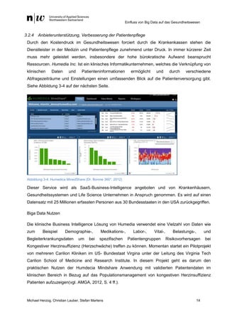 Einfluss von Big Data auf das Gesundheitswesen
Michael Herzog, Christian Lauber, Stefan Martens 14
3.2.4 Anbieterunterstützung, Verbesserung der Patientenpflege
Durch den Kostendruck im Gesundheitswesen forciert durch die Krankenkassen stehen die
Dienstleister in der Medizin und Patientenpflege zunehmend unter Druck. In immer kürzerer Zeit
muss mehr geleistet werden, insbesondere der hohe bürokratische Aufwand beansprucht
Ressourcen. Humedia Inc. Ist ein klinisches Informatikunternehmen, welches die Verknüpfung von
klinischen Daten und Patienteninformationen ermöglicht und durch verschiedene
Abfragezeiträume und Einstellungen einen umfassenden Blick auf die Patientenversorgung gibt.
Siehe Abbildung 3-4 auf der nächsten Seite.
Abbildung 3-4: Humedica MinedShare (Dr. Bonnie 360°, 2012)
Dieser Service wird als SaaS-Business-Intelligence angeboten und von Krankenhäusern,
Gesundheitssystemen und Life Science Unternehmen in Anspruch genommen. Es wird auf einen
Datensatz mit 25 Millionen erfassten Personen aus 30 Bundesstaaten in den USA zurückgegriffen.
Biga Data Nutzen
Die klinische Business Intelligence Lösung von Humedia verwendet eine Vielzahl von Daten wie
zum Beispiel Demographie-, Medikations-, Labor-, Vital-, Belastungs-, und
Begleiterkrankungsdaten um bei spezifischen Patientengruppen Risikovorhersagen bei
Kongestiver Herzinsuffizienz (Herzschwäche) treffen zu können. Momentan startet ein Pilotprojekt
von mehreren Carilion Kliniken im US- Bundestaat Virgina unter der Leitung des Virginia Tech
Carilion School of Medicine and Research Institute. In diesem Projekt geht es darum den
praktischen Nutzen der Humdecia Mindshare Anwendung mit validierten Patientendaten im
klinischen Bereich in Bezug auf das Populationsmanagement von kongestiven Herzinsuffizienz
Patienten aufzuzeigen(vgl. AMGA, 2012, S. 4 ff.).
 
