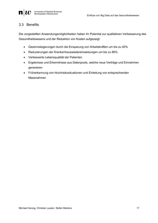 Einfluss von Big Data auf das Gesundheitswesen
Michael Herzog, Christian Lauber, Stefan Martens 17
3.3 Benefits
Die vorgestellten Anwendungsmöglichkeiten haben ihr Potential zur qualitativen Verbesserung des
Gesundheitswesens und der Reduktion von Kosten aufgezeigt:
 Gewinnsteigerungen durch die Einsparung von Arbeitskräften um bis zu 40%
 Reduzierungen der Krankenhauswiedereinweisungen um bis zu 86%
 Verbesserte Lebensqualität der Patienten
 Ergebnisse und Erkenntnisse aus Datenpools, welche neue Verträge und Einnahmen
generieren
 Früherkennung von Hochrisikosituationen und Einleitung von entsprechenden
Massnahmen
 