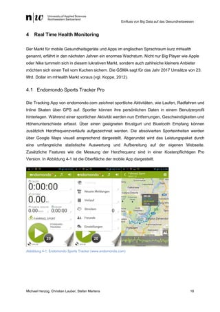 Einfluss von Big Data auf das Gesundheitswesen
Michael Herzog, Christian Lauber, Stefan Martens 18
4 Real Time Health Monitoring
Der Markt für mobile Gesundheitsgeräte und Apps im englischen Sprachraum kurz mHealth
genannt, erfährt in den nächsten Jahren ein enormes Wachstum. Nicht nur Big Player wie Apple
oder Nike tummeln sich in diesem lukrativen Markt, sondern auch zahlreiche kleinere Anbieter
möchten sich einen Teil vom Kuchen sichern. Die GSMA sagt für das Jahr 2017 Umsätze von 23.
Mrd. Dollar im mHealth Markt voraus (vgl. Koppe, 2012).
4.1 Endomondo Sports Tracker Pro
Die Tracking App von endomondo.com zeichnet sportliche Aktivitäten, wie Laufen, Radfahren und
Inline Skaten über GPS auf. Sportler können ihre persönlichen Daten in einem Benutzerprofil
hinterlegen. Während einer sportlichen Aktivität werden nun Entfernungen, Geschwindigkeiten und
Höhenunterschiede erfasst. Über einen geeigneten Brustgurt und Bluetooth Empfang können
zusätzlich Herzfrequenzverläufe aufgezeichnet werden. Die absolvierten Sporteinheiten werden
über Google Maps visuell ansprechend dargestellt. Abgerundet wird das Leistungspaket durch
eine umfangreiche statistische Auswertung und Aufbereitung auf der eigenen Webseite.
Zusätzliche Features wie die Messung der Herzfrequenz sind in einer Kostenpflichtigen Pro
Version. In Abbildung 4-1 ist die Oberfläche der mobile App dargestellt.
Abbildung 4-1: Endomondo Sports Tracker (www.endomondo.com)
 