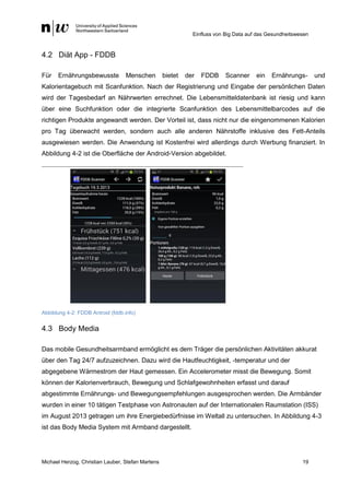 Einfluss von Big Data auf das Gesundheitswesen
Michael Herzog, Christian Lauber, Stefan Martens 19
4.2 Diät App - FDDB
Für Ernährungsbewusste Menschen bietet der FDDB Scanner ein Ernährungs- und
Kalorientagebuch mit Scanfunktion. Nach der Registrierung und Eingabe der persönlichen Daten
wird der Tagesbedarf an Nährwerten errechnet. Die Lebensmitteldatenbank ist riesig und kann
über eine Suchfunktion oder die integrierte Scanfunktion des Lebensmittelbarcodes auf die
richtigen Produkte angewandt werden. Der Vorteil ist, dass nicht nur die eingenommenen Kalorien
pro Tag überwacht werden, sondern auch alle anderen Nährstoffe inklusive des Fett-Anteils
ausgewiesen werden. Die Anwendung ist Kostenfrei wird allerdings durch Werbung finanziert. In
Abbildung 4-2 ist die Oberfläche der Android-Version abgebildet.
Abbildung 4-2: FDDB Antroid (fddb.info)
4.3 Body Media
Das mobile Gesundheitsarmband ermöglicht es dem Träger die persönlichen Aktivitäten akkurat
über den Tag 24/7 aufzuzeichnen. Dazu wird die Hautfeuchtigkeit, -temperatur und der
abgegebene Wärmestrom der Haut gemessen. Ein Accelerometer misst die Bewegung. Somit
können der Kalorienverbrauch, Bewegung und Schlafgewohnheiten erfasst und darauf
abgestimmte Ernährungs- und Bewegungsempfehlungen ausgesprochen werden. Die Armbänder
wurden in einer 10 tätigen Testphase von Astronauten auf der Internationalen Raumstation (ISS)
im August 2013 getragen um ihre Energiebedürfnisse im Weltall zu untersuchen. In Abbildung 4-3
ist das Body Media System mit Armband dargestellt.
 