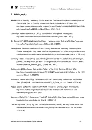 Einfluss von Big Data auf das Gesundheitswesen
Michael Herzog, Christian Lauber, Stefan Martens 22
6 Bibliography
AMGA Institute for uality Leadership (2012): How Care Teams Are Using Predictive Analytics and
Comparative Data to Optimize Interventions for High Risk Patients. [Online] URL:
http://www.eiseverywhere.com/file_uploads/915ccc88ae4b7e993b66b2a269062dad_IQLPr
edictiveAnalyticsfinal22012-10-04.pdf [Stand: 16.03.2014].
Cambridge Health Tech Institute (2013): Bioinformatics for Big Data. [Online] URL:
http://www.triconference.com/ Bioinformatics-Genome/ [Stand: 28.02.2014].
Dr. Bonnie 360° (2012): Big Data in Healthcare - Hype and Hope. [Online] URL: http://www.west-
info.eu/files/big-data-in-healthcare.pdf [Stand: 28.02.2014].
Ewing Marion Kauffman Foundation (2012): Valuing HealtH Care: Improving Productivity and
Quality. [Online] URL: http://www.kauffman.org/newsroom/2012/04/opening-up-big-data-is-
the-big-solution-to-curing-health-care-ills-according-to-kauffman-report [Stand: 27.02.2014].
Germany Trade & Invest (2012): Gesundheitssysteme in der EU vor großen Herausforderungen.
[Online] URL: http://www.gtai.de/GTAI/Navigation/DE/Trade/ maerkte,did =433484. html&
channel=premium_channel_gtai_1 [Stand: 1.03.2014].
Golden, Jim (2103): Cancer, Data and the Fallacy of the $1000 Genome. [Online] URL:
http://www.forbes.com/sites/jimgolden/2012/06/21/cancer-data-and-the-fallacy-of-the-1000-
genome/ [Stand: 15.03.2014].
Institute for Health Technology Transformation (2013): Transforming Health Care Through Big
Data. [Online] URL: http://ihealthtran.com/iHT2_BigData_2013.pdf [Stand: 3.03.2014].
Koppe, Sabine (2012): Der Mobile Health Markt: Trends und Entwicklungen. [Online] URL:
http://www.mobile-zeitgeist.com/2012/02/27/der-mobile-health-markt-trends-und-
entwicklungen/ [Stand: 4.03.2014].
Mosquera, Marie (2012): Government Health IT. [Online] URL: http://www.govhealthit.com/ news/
ibluebutton-lets-patients-be-hie [Stand: 15.03.2014].
Oracle Corporation (2011): Big Data für das Unternehmen. [Online] URL: http://www.oracle.com
/technetwork/database/bi-datawarehousing/wp-big-data-with-oracle-521209.pdf [Stand:
3.03.2014].
 