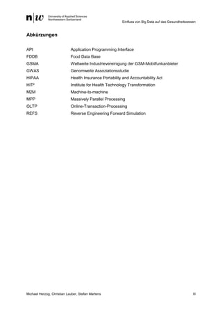 Einfluss von Big Data auf das Gesundheitswesen
Michael Herzog, Christian Lauber, Stefan Martens III
Abkürzungen
API Application Programming Interface
FDDB Food Data Base
GSMA Weltweite Industrievereinigung der GSM-Mobilfunkanbieter
GWAS Genomweite Assoziationsstudie
HIPAA Health Insurance Portability and Accountability Act
HIT² Institute for Health Technology Transformation
M2M Machine-to-machine
MPP Massively Parallel Processing
OLTP Online-Transaction-Processing
REFS Reverse Engineering Forward Simulation
 