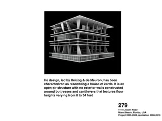 He design, led by Herzog & de Meuron, has been
characterized as resembling a house of cards. It is an
open-air structure with no exterior walls constructed
around buttresses and cantilevers that features ﬂoor
heights varying from 8 to 34 feet
279 !
1111 Lincoln Road !
Miami Beach, Florida, USA !
Project 2005-2008, realization 2008-2010
 