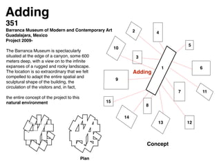 Adding
The Barranca Museum is spectacularly
situated at the edge of a canyon, some 600
meters deep, with a view on to the inﬁnite
expanses of a rugged and rocky landscape.
The location is so extraordinary that we felt
compelled to adapt the entire spatial and
sculptural shape of the building, the
circulation of the visitors and, in fact, !
!
the entire concept of the project to this
natural environment !
Adding
Adding
1
2
3
4
5
6
7
8
9
10
11
1213
14
15
351 !
Barranca Museum of Modern and Contemporary Art !
Guadalajara, Mexico!
Project 2009-!
Plan
Concept
 