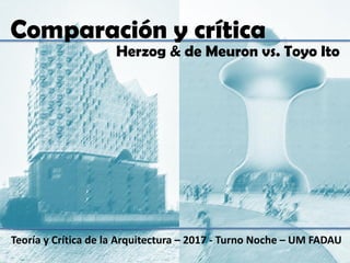 Teoría y Crítica de la Arquitectura – 2017 - Turno Noche – UM FADAU
Herzog & de Meuron vs. Toyo Ito
Comparación y crítica
 