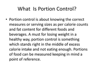What Is Portion Control?
• Portion control is about knowing the correct
measures or serving sizes as per calorie counts
and fat content for different foods and
beverages. A must for losing weight in a
healthy way, portion control is something
which stands right in the middle of excess
calorie intake and not eating enough. Portions
of food can be measured keeping in mind a
point of reference.
 