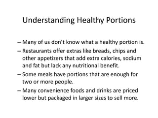 Understanding Healthy Portions
– Many of us don’t know what a healthy portion is.
– Restaurants offer extras like breads, chips and
other appetizers that add extra calories, sodium
and fat but lack any nutritional benefit.
– Some meals have portions that are enough for
two or more people.
– Many convenience foods and drinks are priced
lower but packaged in larger sizes to sell more.
 