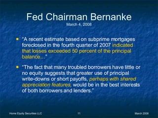 Fed Chairman Bernanke March 4, 2008 “ A recent estimate based on subprime mortgages foreclosed in the fourth quarter of 2007  indicated that losses exceeded 50 percent of the principal balance… ” “ The fact that many troubled borrowers have little or no equity suggests that greater use of principal write-downs or short payoffs,  perhaps with shared appreciation features ,  would be in the best interests of both borrowers and lenders.” 