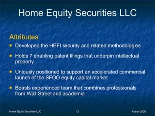 Home Equity Securities LLC Attributes   Developed the HEFI security and related methodologies Holds 7 enabling patent filings that underpin intellectual property Uniquely positioned to support an accelerated commercial launch of the SFOO equity capital market Boasts experienced team that combines professionals from Wall Street and academia 