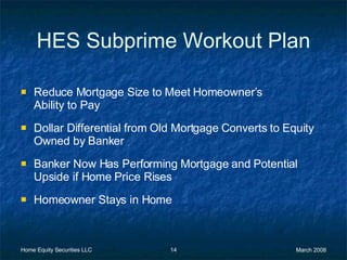 HES Subprime Workout Plan Reduce Mortgage Size to Meet Homeowner’s  Ability to Pay Dollar Differential from Old Mortgage Converts to Equity Owned by Banker Banker Now Has Performing Mortgage and Potential Upside if Home Price Rises Homeowner Stays in Home 