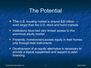 The Potential The  U.S. housing market is around $20 trillion  —  even larger than the U.S. stock and bond markets Institutions have had very limited access to this enormous equity market Presently, homeowners access equity in their homes only through debt instruments Development of an equity alternative is necessary to provide a logical supplement and support to debt-financing 
